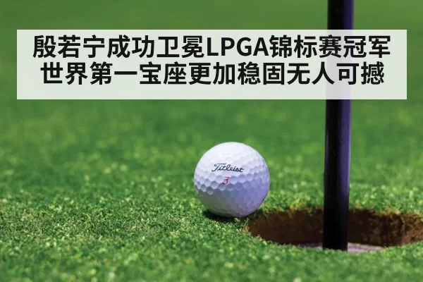殷若宁成功卫冕LPGA锦标赛冠军 世界第一宝座更加稳固无人可撼