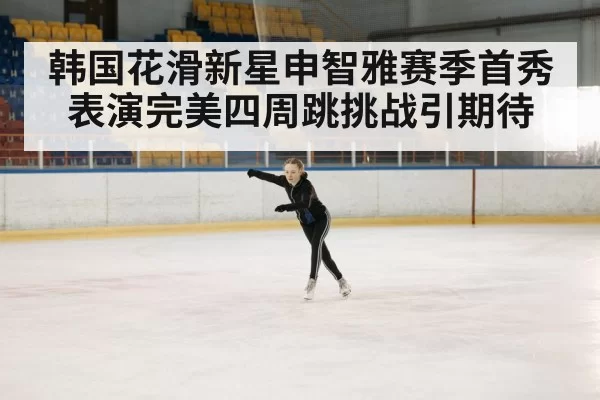 韩国花滑新星申智雅赛季首秀表演完美四周跳挑战引期待